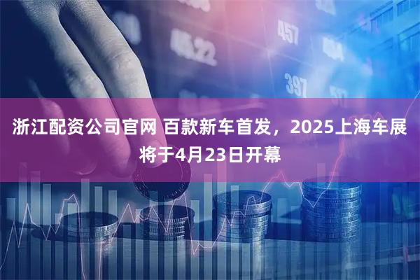 浙江配资公司官网 百款新车首发，2025上海车展将于4月23日开幕