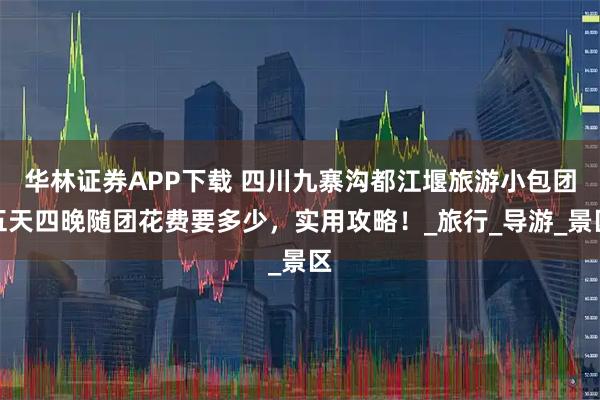 华林证券APP下载 四川九寨沟都江堰旅游小包团五天四晚随团花费要多少，实用攻略！_旅行_导游_景区