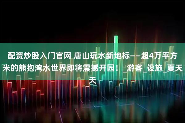 配资炒股入门官网 唐山玩水新地标——超4万平方米的熊抱湾水世界即将震撼开园！_游客_设施_夏天