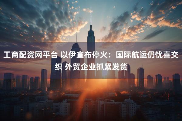 工商配资网平台 以伊宣布停火：国际航运仍忧喜交织 外贸企业抓紧发货