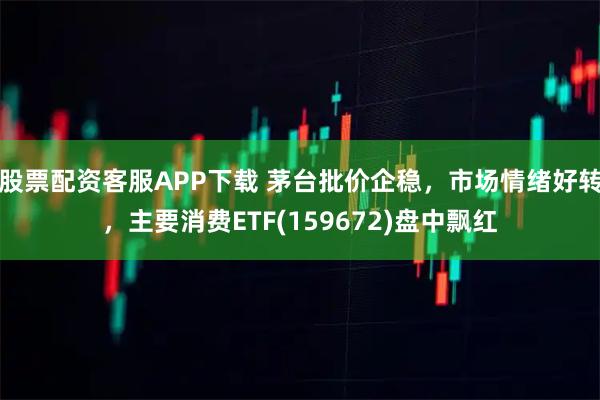 股票配资客服APP下载 茅台批价企稳，市场情绪好转，主要消费ETF(159672)盘中飘红