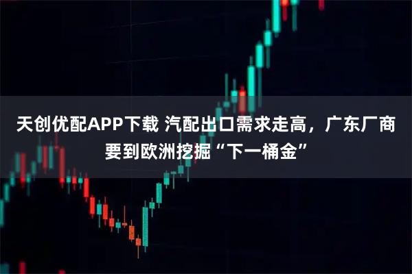 天创优配APP下载 汽配出口需求走高，广东厂商要到欧洲挖掘“下一桶金”