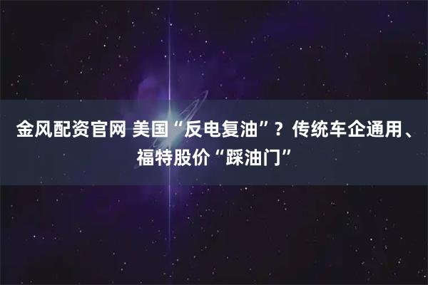 金风配资官网 美国“反电复油”？传统车企通用、福特股价“踩油门”