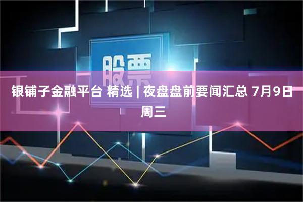 银铺子金融平台 精选 | 夜盘盘前要闻汇总 7月9日 周三
