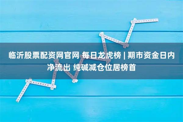 临沂股票配资网官网 每日龙虎榜 | 期市资金日内净流出 纯碱减仓位居榜首