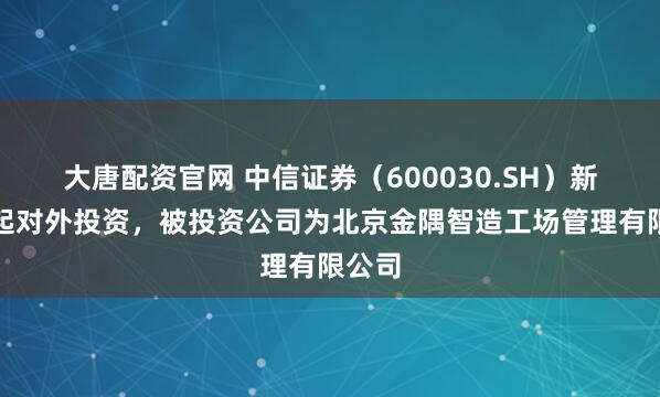 大唐配资官网 中信证券（600030.SH）新增一起对外投资，被投资公司为北京金隅智造工场管理有限公司