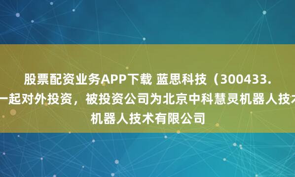 股票配资业务APP下载 蓝思科技（300433.SZ）新增一起对外投资，被投资公司为北京中科慧灵机器人技术有限公司