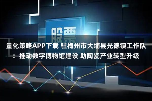量化策略APP下载 驻梅州市大埔县光德镇工作队：推动数字博物馆建设 助陶瓷产业转型升级