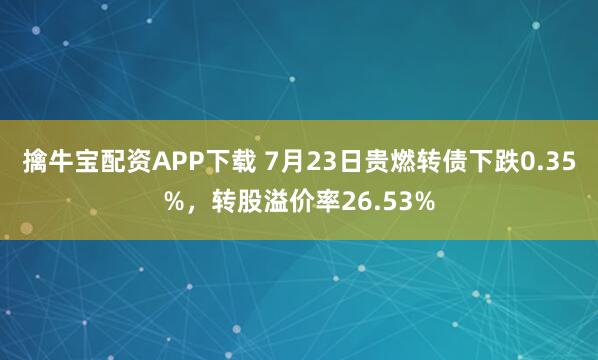 擒牛宝配资APP下载 7月23日贵燃转债下跌0.35%，转股溢价率26.53%