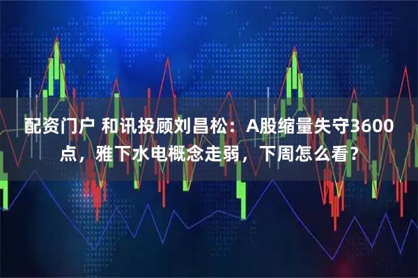配资门户 和讯投顾刘昌松：A股缩量失守3600点，雅下水电概念走弱，下周怎么看？