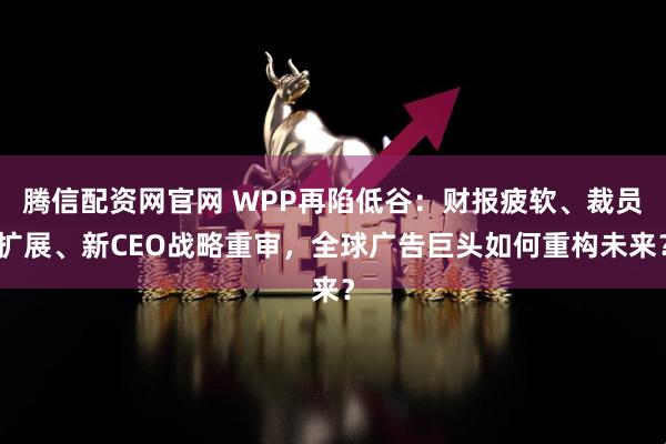 腾信配资网官网 WPP再陷低谷：财报疲软、裁员扩展、新CEO战略重审，全球广告巨头如何重构未来？