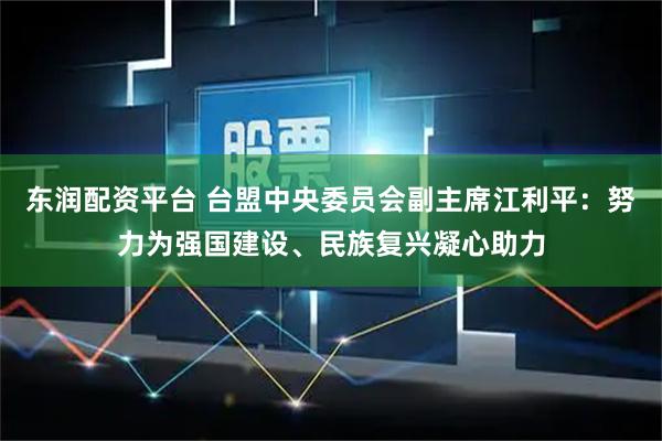 东润配资平台 台盟中央委员会副主席江利平：努力为强国建设、民族复兴凝心助力