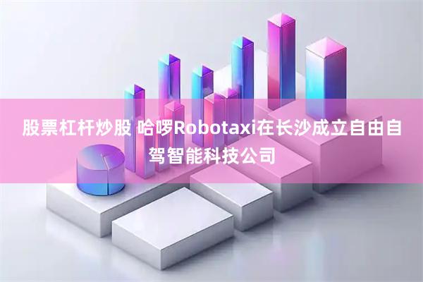 股票杠杆炒股 哈啰Robotaxi在长沙成立自由自驾智能科技公司