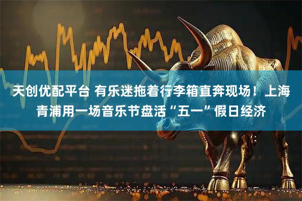 天创优配平台 有乐迷拖着行李箱直奔现场！上海青浦用一场音乐节盘活“五一”假日经济