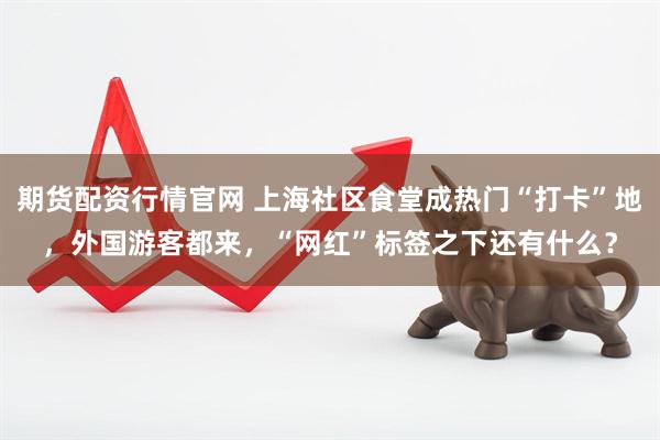 期货配资行情官网 上海社区食堂成热门“打卡”地，外国游客都来，“网红”标签之下还有什么？