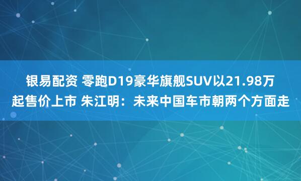 银易配资 零跑D19豪华旗舰SUV以21.98万起售价上市 朱江明:未来中国车市朝两个方面走